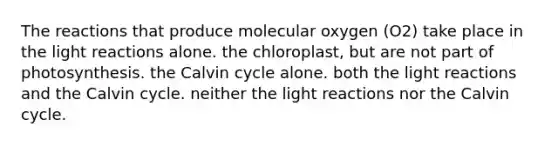 The reactions that produce molecular oxygen (O2) take place in the light reactions alone. the chloroplast, but are not part of photosynthesis. the Calvin cycle alone. both the light reactions and the Calvin cycle. neither the light reactions nor the Calvin cycle.