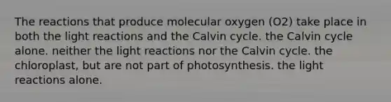 The reactions that produce molecular oxygen (O2) take place in both the light reactions and the Calvin cycle. the Calvin cycle alone. neither the light reactions nor the Calvin cycle. the chloroplast, but are not part of photosynthesis. the light reactions alone.