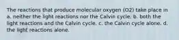 The reactions that produce molecular oxygen (O2) take place in a. neither the light reactions nor the Calvin cycle. b. both the light reactions and the Calvin cycle. c. the Calvin cycle alone. d. the light reactions alone.