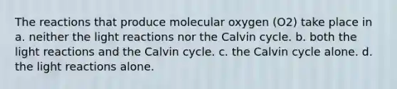 The reactions that produce molecular oxygen (O2) take place in a. neither the light reactions nor the Calvin cycle. b. both the light reactions and the Calvin cycle. c. the Calvin cycle alone. d. the light reactions alone.