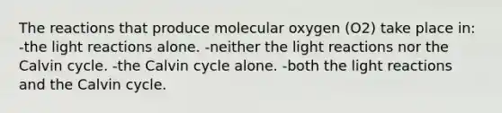 The reactions that produce molecular oxygen (O2) take place in: -the light reactions alone. -neither the light reactions nor the Calvin cycle. -the Calvin cycle alone. -both the light reactions and the Calvin cycle.