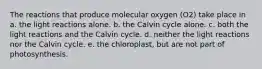 The reactions that produce molecular oxygen (O2) take place in a. the light reactions alone. b. the Calvin cycle alone. c. both the light reactions and the Calvin cycle. d. neither the light reactions nor the Calvin cycle. e. the chloroplast, but are not part of photosynthesis.