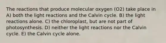 The reactions that produce molecular oxygen (O2) take place in A) both the light reactions and the Calvin cycle. B) the light reactions alone. C) the chloroplast, but are not part of photosynthesis. D) neither the light reactions nor the Calvin cycle. E) the Calvin cycle alone.