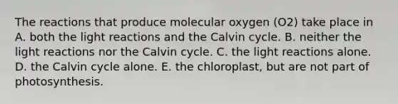 The reactions that produce molecular oxygen (O2) take place in A. both the light reactions and the Calvin cycle. B. neither the light reactions nor the Calvin cycle. C. the light reactions alone. D. the Calvin cycle alone. E. the chloroplast, but are not part of photosynthesis.