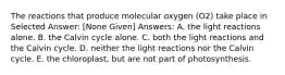 The reactions that produce molecular oxygen (O2) take place in Selected Answer: [None Given] Answers: A. the light reactions alone. B. the Calvin cycle alone. C. both the light reactions and the Calvin cycle. D. neither the light reactions nor the Calvin cycle. E. the chloroplast, but are not part of photosynthesis.