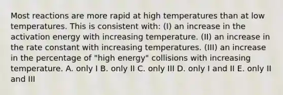 Most reactions are more rapid at high temperatures than at low temperatures. This is consistent with: (I) an increase in the activation energy with increasing temperature. (II) an increase in the rate constant with increasing temperatures. (III) an increase in the percentage of "high energy" collisions with increasing temperature. A. only I B. only II C. only III D. only I and II E. only II and III