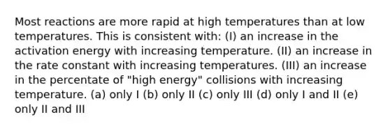 Most reactions are more rapid at high temperatures than at low temperatures. This is consistent with: (I) an increase in the activation energy with increasing temperature. (II) an increase in the rate constant with increasing temperatures. (III) an increase in the percentate of "high energy" collisions with increasing temperature. (a) only I (b) only II (c) only III (d) only I and II (e) only II and III