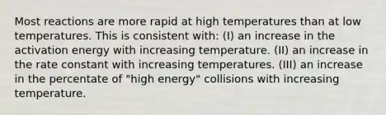 Most reactions are more rapid at high temperatures than at low temperatures. This is consistent with: (I) an increase in the activation energy with increasing temperature. (II) an increase in the rate constant with increasing temperatures. (III) an increase in the percentate of "high energy" collisions with increasing temperature.