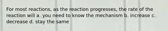 For most reactions, as the reaction progresses, the rate of the reaction will a. you need to know the mechanism b. increase c. decrease d. stay the same