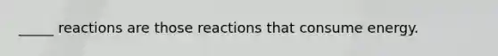 _____ reactions are those reactions that consume energy.