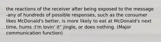 the reactions of the receiver after being exposed to the message -any of hundreds of possible responses, such as the consumer likes McDonald's better, is more likely to eat at McDonald's next time, hums :I'm lovin' it" jingle, or does nothing. (Major communication function)