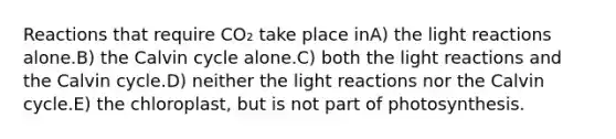 Reactions that require CO₂ take place inA) the light reactions alone.B) the Calvin cycle alone.C) both the light reactions and the Calvin cycle.D) neither the light reactions nor the Calvin cycle.E) the chloroplast, but is not part of photosynthesis.