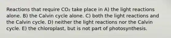 Reactions that require CO₂ take place in A) the <a href='https://www.questionai.com/knowledge/kSUoWrrvoC-light-reactions' class='anchor-knowledge'>light reactions</a> alone. B) the Calvin cycle alone. C) both the light reactions and the Calvin cycle. D) neither the light reactions nor the Calvin cycle. E) the chloroplast, but is not part of photosynthesis.