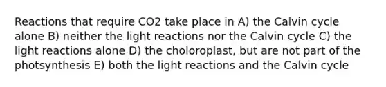 Reactions that require CO2 take place in A) the Calvin cycle alone B) neither the light reactions nor the Calvin cycle C) the light reactions alone D) the choloroplast, but are not part of the photsynthesis E) both the light reactions and the Calvin cycle