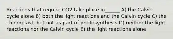 Reactions that require CO2 take place in______ A) the Calvin cycle alone B) both the light reactions and the Calvin cycle C) the chloroplast, but not as part of photosynthesis D) neither the light reactions nor the Calvin cycle E) the light reactions alone