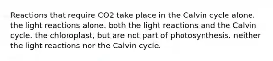 Reactions that require CO2 take place in the Calvin cycle alone. the light reactions alone. both the light reactions and the Calvin cycle. the chloroplast, but are not part of photosynthesis. neither the light reactions nor the Calvin cycle.