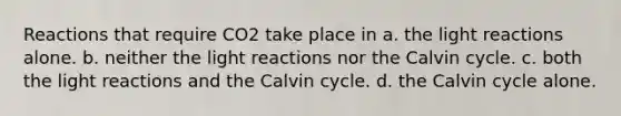 Reactions that require CO2 take place in a. the light reactions alone. b. neither the light reactions nor the Calvin cycle. c. both the light reactions and the Calvin cycle. d. the Calvin cycle alone.