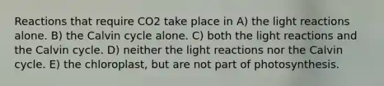 Reactions that require CO2 take place in A) the <a href='https://www.questionai.com/knowledge/kSUoWrrvoC-light-reactions' class='anchor-knowledge'>light reactions</a> alone. B) the Calvin cycle alone. C) both the light reactions and the Calvin cycle. D) neither the light reactions nor the Calvin cycle. E) the chloroplast, but are not part of photosynthesis.