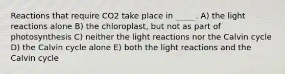 Reactions that require CO2 take place in _____. A) the light reactions alone B) the chloroplast, but not as part of photosynthesis C) neither the light reactions nor the Calvin cycle D) the Calvin cycle alone E) both the light reactions and the Calvin cycle