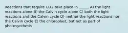 Reactions that require CO2 take place in _____. A) the light reactions alone B) the Calvin cycle alone C) both the light reactions and the Calvin cycle D) neither the light reactions nor the Calvin cycle E) the chloroplast, but not as part of photosynthesis