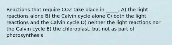 Reactions that require CO2 take place in _____. A) the light reactions alone B) the Calvin cycle alone C) both the light reactions and the Calvin cycle D) neither the light reactions nor the Calvin cycle E) the chloroplast, but not as part of photosynthesis