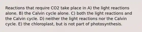 Reactions that require CO2 take place in A) the light reactions alone. B) the Calvin cycle alone. C) both the light reactions and the Calvin cycle. D) neither the light reactions nor the Calvin cycle. E) the chloroplast, but is not part of photosynthesis.