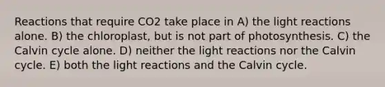 Reactions that require CO2 take place in A) the light reactions alone. B) the chloroplast, but is not part of photosynthesis. C) the Calvin cycle alone. D) neither the light reactions nor the Calvin cycle. E) both the light reactions and the Calvin cycle.