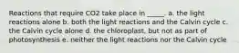 Reactions that require CO2 take place in _____. a. the light reactions alone b. both the light reactions and the Calvin cycle c. the Calvin cycle alone d. the chloroplast, but not as part of photosynthesis e. neither the light reactions nor the Calvin cycle