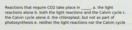 Reactions that require CO2 take place in _____. a. the light reactions alone b. both the light reactions and the Calvin cycle c. the Calvin cycle alone d. the chloroplast, but not as part of photosynthesis e. neither the light reactions nor the Calvin cycle