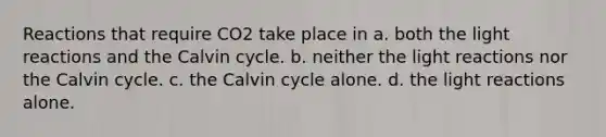 Reactions that require CO2 take place in a. both the <a href='https://www.questionai.com/knowledge/kSUoWrrvoC-light-reactions' class='anchor-knowledge'>light reactions</a> and the Calvin cycle. b. neither the light reactions nor the Calvin cycle. c. the Calvin cycle alone. d. the light reactions alone.