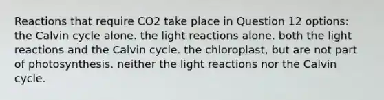 Reactions that require CO2 take place in Question 12 options: the Calvin cycle alone. the light reactions alone. both the light reactions and the Calvin cycle. the chloroplast, but are not part of photosynthesis. neither the light reactions nor the Calvin cycle.