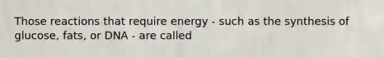 Those reactions that require energy - such as the synthesis of glucose, fats, or DNA - are called