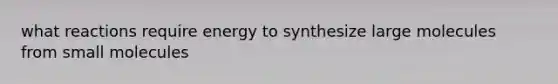 what reactions require energy to synthesize large molecules from small molecules