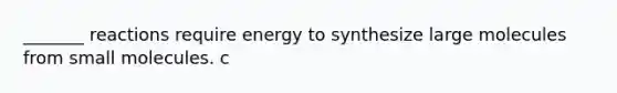 _______ reactions require energy to synthesize large molecules from small molecules. c