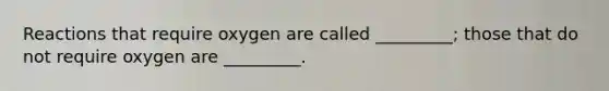 Reactions that require oxygen are called _________; those that do not require oxygen are _________.