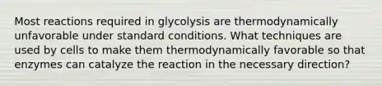 Most reactions required in glycolysis are thermodynamically unfavorable under standard conditions. What techniques are used by cells to make them thermodynamically favorable so that enzymes can catalyze the reaction in the necessary direction?