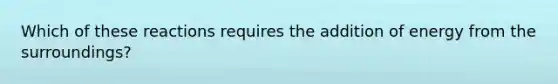 Which of these reactions requires the addition of energy from the surroundings?