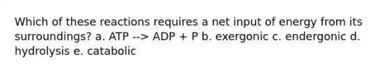 Which of these reactions requires a net input of energy from its surroundings? a. ATP --> ADP + P b. exergonic c. endergonic d. hydrolysis e. catabolic