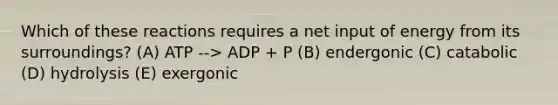 Which of these reactions requires a net input of energy from its surroundings? (A) ATP --> ADP + P (B) endergonic (C) catabolic (D) hydrolysis (E) exergonic