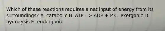 Which of these reactions requires a net input of energy from its surroundings? A. catabolic B. ATP --> ADP + P C. exergonic D. hydrolysis E. endergonic