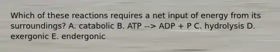 Which of these reactions requires a net input of energy from its surroundings? A. catabolic B. ATP --> ADP + P C. hydrolysis D. exergonic E. endergonic