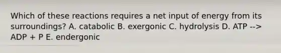 Which of these reactions requires a net input of energy from its surroundings? A. catabolic B. exergonic C. hydrolysis D. ATP --> ADP + P E. endergonic