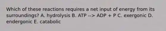 Which of these reactions requires a net input of energy from its surroundings? A. hydrolysis B. ATP --> ADP + P C. exergonic D. endergonic E. catabolic