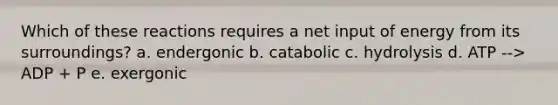 Which of these reactions requires a net input of energy from its surroundings? a. endergonic b. catabolic c. hydrolysis d. ATP --> ADP + P e. exergonic