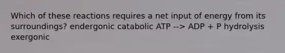 Which of these reactions requires a net input of energy from its surroundings? endergonic catabolic ATP --> ADP + P hydrolysis exergonic