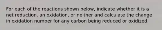 For each of the reactions shown below, indicate whether it is a net reduction, an oxidation, or neither and calculate the change in oxidation number for any carbon being reduced or oxidized.