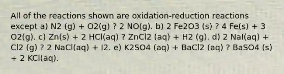 All of the reactions shown are oxidation-reduction reactions except a) N2 (g) + O2(g) ? 2 NO(g). b) 2 Fe2O3 (s) ? 4 Fe(s) + 3 O2(g). c) Zn(s) + 2 HCl(aq) ? ZnCl2 (aq) + H2 (g). d) 2 NaI(aq) + Cl2 (g) ? 2 NaCl(aq) + I2. e) K2SO4 (aq) + BaCl2 (aq) ? BaSO4 (s) + 2 KCl(aq).