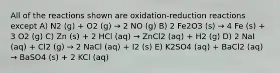 All of the reactions shown are oxidation-reduction reactions except A) N2 (g) + O2 (g) → 2 NO (g) B) 2 Fe2O3 (s) → 4 Fe (s) + 3 O2 (g) C) Zn (s) + 2 HCl (aq) → ZnCl2 (aq) + H2 (g) D) 2 NaI (aq) + Cl2 (g) → 2 NaCl (aq) + I2 (s) E) K2SO4 (aq) + BaCl2 (aq) → BaSO4 (s) + 2 KCl (aq)