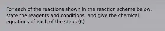 For each of the reactions shown in the reaction scheme below, state the reagents and conditions, and give the chemical equations of each of the steps (6)