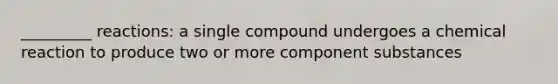 _________ reactions: a single compound undergoes a chemical reaction to produce two or more component substances